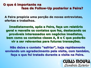 A Feira propicia uma porção de novas entrevistas, ofertas e trabalhos. Imediatamente, após a Feira, faça um relatório geral e reavalie os contatos que fez, destacando os prováveis interessados em negócios imediatos, bem como os contatos classe A, B e C que poderão vir a ser relevantes para futuras transações. Não deixe o contato “esfriar”, haja rapidamente enviando um agradecimento pela visita, com também, faça o que foi tratado durante a visita na Feira. O que é importante na  fase de Follow-Up posterior a Feira? 