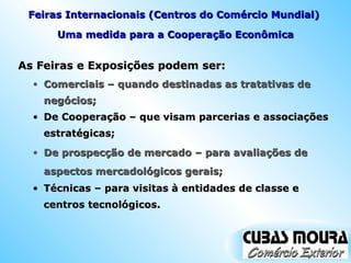 As Feiras e Exposições podem ser: Uma medida para a Cooperação Econômica Comerciais – quando destinadas as tratativas de negócios; Feiras Internacionais (Centros do Comércio Mundial)  De Cooperação – que visam parcerias e associações estratégicas; De prospecção de mercado – para avaliações de aspectos mercadológicos gerais; Técnicas – para visitas à entidades de classe e centros tecnológicos. 