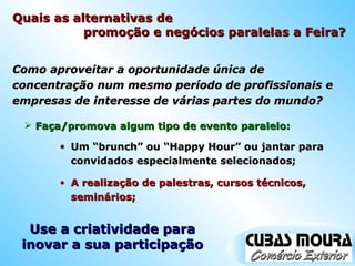 Quais as alternativas de  promoção e negócios paralelas a Feira?  Como aproveitar a oportunidade única de concentração num mesmo período de profissionais e empresas de interesse de várias partes do mundo? Faça/promova algum tipo de evento paralelo: Um “brunch” ou “Happy Hour” ou jantar para convidados especialmente selecionados; Use a criatividade para inovar a sua participação A realização de palestras, cursos técnicos, seminários; 