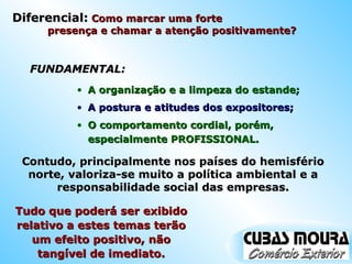 FUNDAMENTAL: A organização e a limpeza do estande; A postura e atitudes dos expositores; O comportamento cordial, porém, especialmente PROFISSIONAL. Contudo, principalmente nos países do hemisfério norte, valoriza-se muito a política ambiental e a responsabilidade social das empresas. Tudo que poderá ser exibido relativo a estes temas terão um efeito positivo, não tangível de imediato. Diferencial:  Como marcar uma forte  presença e chamar a atenção positivamente?  