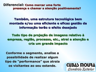 Também, uma estrutura tecnológica bem montada e/ou uma eficiente e eficaz gestão da informação terão o efeito desejado Conforme o segmento, analise a possibilidade de realizar algum tipo de “performance” que atraia os visitantes ao seu estande. Todo tipo de projeção de imagens relativo à empresa, região, processo, etc., atrai a atenção e cria um grande impacto Diferencial:  Como marcar uma forte  presença e chamar a atenção positivamente?  