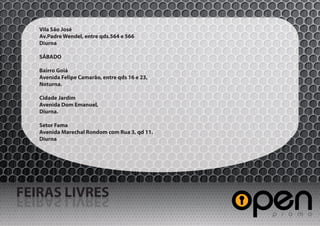 Vila São José
   Av.Padre Wendel, entre qds.564 e 566
   Diurna

   SÁBADO

   Bairro Goiá
   Avenida Felipe Camarão, entre qds 16 e 23,
   Noturna.

   Cidade Jardim
   Avenida Dom Emanuel,
   Diurna.

   Setor Fama
   Avenida Marechal Rondom com Rua 3, qd 11.
   Diurna




FEIRAS LIVRES
SERVIL SARIEF
 