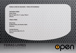 FEIRAS LIVRE DE SEGUNDA - FEIRA ATÉ DOMINGO


   SEGUNDA-FEIRA
   Setor Fama
   Rua 27,qds.10 e 11 ,esq.c/ Rua 3
   Diurna

   TERÇA-FEIRA

   Bela Vista
   Av.Bela Vista ,em frente á Qd.I
   Noturna

   Castelo Branco
   Rua 55,entre Qds.10 e 13
   Diurna




FEIRAS LIVRES
SERVIL SARIEF
 
