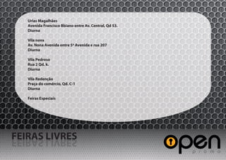 Urias Magalhães
   Avenida Francisco Bbiano entre Av. Central, Qd 53.
   Diurna

   Vila nova
   Av. Nona Avenida entre 5ª Avenida e rua 207
   Diurna

   Vila Pedroso
   Rua 2 Qd. k.
   Diurna

   Vila Redenção
   Praça do comércio, Qd. C-1
   Diurna

   Feiras Especiais




FEIRAS LIVRES
SERVIL SARIEF
 