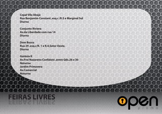 Cepal Vila Abajá
   Rua Benjamim Constant ,esq.c /R.5 e Marginal Sul
   Diurna

   Conjunto Riviera
   Av.da Liberdade com rua 14
   Diurna

   Dom Bosco
   Rua 29 ,esq.c/R. 1 e R.4,Setor Oeste.
   Diurna

   Goiânia II
   Av.Frei Nazareno Confaloni ,entre Qds.26 e 30
   Noturna
   Jardim Primavera
   Av.Comercial
   Noturna




FEIRAS LIVRES
SERVIL SARIEF
 