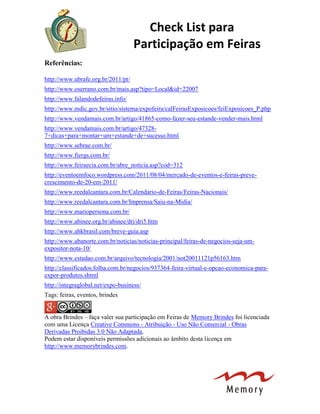 Check List para
Participação em Feiras
Referências:
http://www.ubrafe.org.br/2011/pt/
http://www.oserrano.com.br/mais.asp?tipo=Local&id=22007
http://www.falandodefeiras.info/
http://www.mdic.gov.br/sitio/sistema/expofeira/calFeirasExposicoes/feiExposicoes_P.php
http://www.vendamais.com.br/artigo/41865-como-fazer-seu-estande-vender-mais.html
http://www.vendamais.com.br/artigo/47328-
7+dicas+para+montar+um+estande+de+sucesso.html
http://www.sebrae.com.br/
http://www.fiergs.com.br/
http://www.feiraecia.com.br/abre_noticia.asp?cod=312
http://eventoemfoco.wordpress.com/2011/08/04/mercado-de-eventos-e-feiras-preve-
crescimento-de-20-em-2011/
http://www.reedalcantara.com.br/Calendario-de-Feiras/Feiras-Nacionais/
http://www.reedalcantara.com.br/Imprensa/Saiu-na-Midia/
http://www.mariopersona.com.br/
http://www.abinee.org.br/abinee/dri/dri5.htm
http://www.ahkbrasil.com/breve-guia.asp
http://www.abanorte.com.br/noticias/noticias-principal/feiras-de-negocios-seja-um-
expositor-nota-10/
http://www.estadao.com.br/arquivo/tecnologia/2001/not20011121p56163.htm
http://classificados.folha.com.br/negocios/937364-feira-virtual-e-opcao-economica-para-
expor-produtos.shtml
http://integraglobal.net/expo-business/
Tags: feiras, eventos, brindes
A obra Brindes – faça valer sua participação em Feiras de Memory Brindes foi licenciada
com uma Licença Creative Commons - Atribuição - Uso Não Comercial - Obras
Derivadas Proibidas 3.0 Não Adaptada.
Podem estar disponíveis permissões adicionais ao âmbito desta licença em
http://www.memorybrindes.com.
 