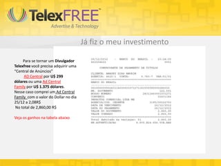 Já fiz o meu investimento

     Para se tornar um Divulgador
Telexfree você precisa adquirir uma
“Central de Anúncios”
      AD Central por U$ 299
dólares ou uma Ad Central
Family por U$ 1.375 dólares.
Nesse caso comprei um Ad Central
Family com o valor do Dollar no dia
25/12 a 2,08R$
 No total de 2,860,00 R$

Veja os ganhos na tabela abaixo
 