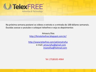 Na próxima semana postarei os vídeos e extrato e a entrada do 100 dólares semanais.
Duvidas acesse o youtube e coloquei telexfree e veja os depoimentos

                                     Amaury Dias
                       http://feiratelexfree.blogspot.com.br/

                      http://www.telexfree.com/ad/amalryfsa
                              e-mail: amauryfsa@gmail.com
                                      insanofsa@hotmail.com



                                       Tel: (75)8102-4964
 
