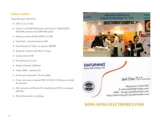 Sobre o tablet 
Especificações relevantes: 
 CPU 1.2 ou 1.5 Ghz 
 Screen 7 inch 800*480 pixels, multi-touch * RESOLUÇÃO MELHOR, mesmo sendo 800*480 pixels 
 Memory system (RAM) DDRIII 512 MB 
 Hard disk – internal memory 4GB  Sound System 2* Built –in System: 8Ω/1W 
 Network: wireless LAN 802.11 b/g/n 
 Camera front 0.3M 
 OS Android 4.1 ou 4.2 
 Battery Polymer 2.000mA 
 Índice RMA – máximo 2% 
 Partes para reposição: 1% do pedido 
 Preço com caixa e manual OEM: 42 USD, 43 USD para o molde de alumínio 
 Obs: possuem certificado CE e ajudariam a NOVY a conseguir ANATEL. 
 Mais informações no catálogo 
HONG KONG ELECTRONICS FAIR 
8  