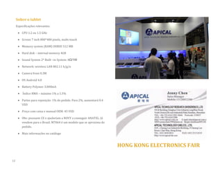 Sobre o tablet 
Especificações relevantes: 
 CPU 1.2 ou 1.5 GHz 
 Screen 7 inch 800*480 pixels, multi-touch 
 Memory system (RAM) DDRIII 512 MB 
 Hard disk – internal memory 4GB  Sound System 2* Built –in System: 8Ω/1W 
 Network: wireless LAN 802.11 b/g/n 
 Camera front 0.3M 
 OS Android 4.0 
 Battery Polymer 3.000mA 
 Índice RMA – máximo 1% a 1.5% 
 Partes para reposição: 1% do pedido. Para 2%, aumentará 0.4 USD 
 Preço com caixa e manual OEM: 45 USD 
 Obs: possuem CE e ajudariam a NOVY a conseguir ANATEL. Já vendem para o Brasil. M7064 é um modelo que se aproxima do pedido. 
 Mais informações no catálogo 
HONG KONG ELECTRONICS FAIR 
12  