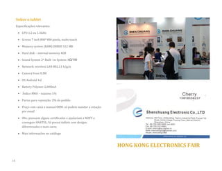 Sobre o tablet 
Especificações relevantes: 
 CPU 1.2 ou 1.5GHz 
 Screen 7 inch 800*480 pixels, multi-touch 
 Memory system (RAM) DDRIII 512 MB 
 Hard disk – internal memory 4GB  Sound System 2* Built –in System: 8Ω/1W 
 Network: wireless LAN 802.11 b/g/n 
 Camera front 0.3M 
 OS Android 4.2 
 Battery Polymer 2.000mA 
 Índice RMA – máximo 1% 
 Partes para reposição: 2% do pedido 
 Preço com caixa e manual OEM: só podem mandar a cotação por email 
 Obs: possuem alguns certificados e ajudariam a NOVY a conseguir ANATEL. Só possui tablets com designs diferenciados e mais caros 
 Mais informações no catálogo 
HONG KONG ELECTRONICS FAIR 
15  