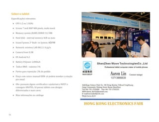 Sobre o tablet 
Especificações relevantes: 
 CPU 1.2 ou 1.5GHz 
 Screen 7 inch 800*480 pixels, multi-touch 
 Memory system (RAM) DDRIII 512 MB 
 Hard disk – internal memory 4GB ou mais  Sound System 2* Built –in System: 8Ω/1W 
 Network: wireless LAN 802.11 b/g/n 
 Camera front 0.3M 
 OS Android 4.2 
 Battery Polymer 2.000mA 
 Índice RMA – máximo 1% 
 Partes para reposição: 2% do pedido 
 Preço com caixa e manual OEM: só podem mandar a cotação por email 
 Obs: possuem alguns certificados e ajudariam a NOVY a conseguir ANATEL. Só possui tablets com designs diferenciados e mais caros 
 Mais informações no catálogo 
HONG KONG ELECTRONICS FAIR 
16  
