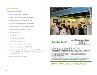 Sobre o tablet 
Especificações relevantes: 
 CPU 1.2 A13 – SINGLE CORE A8 
 Screen 7 inch 800*480 pixels, multi-touch 
 Memory system (RAM) DDRIII 512 MB 
 Hard disk – internal memory 4GB ou mais  Sound System 2* Built –in System: 8Ω/1W 
 Network: wireless LAN 802.11 b/g/n 
 Camera front 0.3M 
 OS Android 4.1 
 Battery Polymer 1.800mA 
 Índice RMA – máximo 3% 
 Partes para reposição: 1% do pedido 
 Preço com caixa e manual OEM: 40USD 
 Obs: possuem alguns certificados e ajudariam a NOVY a conseguir ANATEL. O modelo M88 é o que mais se aproxima das especificações. 
 Mais informações no catálogo 
HONG KONG ELECTRONICS FAIR 
18  