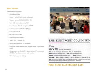 Sobre o tablet 
Especificações relevantes: 
 CPU 1.2 ou 1.5 Ghz 
 Screen 7 inch 800*480 pixels, multi-touch 
 Memory system (RAM) DDRIII 512 MB 
 Hard disk – internal memory 4GB  Sound System 2* Built –in System: 8Ω/1W 
 Network: wireless LAN 802.11 b/g/n 
 Camera front 0.3M 
 OS Android 4.1 ou 4.2 
 Battery Polymer 2.000mA 
 Índice RMA – máximo 2% 
 Partes para reposição: 1% do pedido 
 Preço com caixa e manual OEM: só pode passar a cotação via email 
 Obs: possuem certificado CE e ajudariam a NOVY a conseguir ANATEL. Possui acabamentos mais bonitos. 
 Mais informações no catálogo 
HONG KONG ELECTRONICS FAIR 
19  