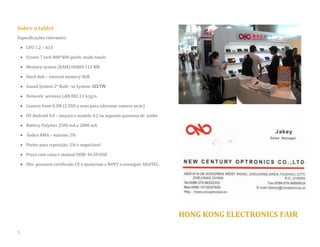 Sobre o tablet 
Especificações relevantes: 
 CPU 1.2 – A13 
 Screen 7 inch 800*480 pixels, multi-touch 
 Memory system (RAM) DDRIII 512 MB 
 Hard disk – internal memory 4GB  Sound System 2* Built –in System: 8Ω/1W 
 Network: wireless LAN 802.11 b/g/n 
 Camera front 0.3M (2 USD a mais para adicionar camera atrás) 
 OS Android 4.0 – lançará o modelo 4.2 na segunda quinzena de junho 
 Battery Polymer 2500 mA e 2800 mA 
 Índice RMA – máximo 2% 
 Partes para reposição: 2% é negociável 
 Preço com caixa e manual OEM: 44.50 USD 
 Obs: possuem certificado CE e ajudariam a NOVY a conseguir ANATEL. 
HONG KONG ELECTRONICS FAIR 
1  