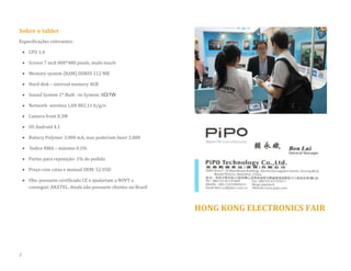 Sobre o tablet 
Especificações relevantes: 
 CPU 1.0 
 Screen 7 inch 800*480 pixels, multi-touch 
 Memory system (RAM) DDRIII 512 MB 
 Hard disk – internal memory 4GB  Sound System 2* Built –in System: 8Ω/1W 
 Network: wireless LAN 802.11 b/g/n 
 Camera front 0.3M 
 OS Android 4.1 
 Battery Polymer 3.000 mA, mas poderiam fazer 2.000 
 Índice RMA – máximo 0.5% 
 Partes para reposição: 1% do pedido 
 Preço com caixa e manual OEM: 52 USD 
 Obs: possuem certificado CE e ajudariam a NOVY a conseguir ANATEL. Ainda não possuem clientes no Brasil 
HONG KONG ELECTRONICS FAIR 
2  