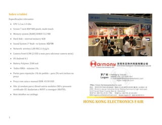Sobre o tablet 
Especificações relevantes: 
 CPU 1.2 ou 1.5 Ghz 
 Screen 7 inch 800*480 pixels, multi-touch 
 Memory system (RAM) DDRIII 512 MB 
 Hard disk – internal memory 4GB  Sound System 2* Built –in System: 8Ω/1W 
 Network: wireless LAN 802.11 b/g/n 
 Camera front 0.3M (2 USD a mais para adicionar camera atrás) 
 OS Android 4.1 
 Battery Polymer 2500 mA 
 Índice RMA – máximo 1% 
 Partes para reposição: 1% do pedido – para 2% será incluso no preço 
 Preço com caixa e manual OEM: 43.50 USD 
 Obs: já vendem para o Brasil outros modelos CKD e possuem certificado CE. Ajudariam a NOVY a conseguir ANATEL. 
 Mais detalhes no catálogo 
HONG KONG ELECTRONICS FAIR 
3  