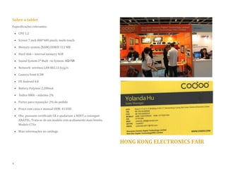 Sobre o tablet 
Especificações relevantes: 
 CPU 1.2 
 Screen 7 inch 800*480 pixels, multi-touch 
 Memory system (RAM) DDRIII 512 MB 
 Hard disk – internal memory 4GB  Sound System 2* Built –in System: 8Ω/1W 
 Network: wireless LAN 802.11 b/g/n 
 Camera front 0.3M 
 OS Android 4.0 
 Battery Polymer 2.200mA 
 Índice RMA – máximo 2% 
 Partes para reposição: 2% do pedido 
 Preço com caixa e manual OEM: 41 USD 
 Obs: possuem certificado CE e ajudariam a NOVY a conseguir ANATEL. Trata-se de um modelo com acabamento mais bonito. Modelo C7A+ 
 Mais informações no catálogo 
HONG KONG ELECTRONICS FAIR 
4  