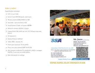 Sobre o tablet 
Especificações relevantes: 
 CPU 1.2 ou 1.5 Ghz 
 Screen 7 inch 800*480 pixels, multi-touch 
 Memory system (RAM) DDRIII 512 MB 
 Hard disk – internal memory 4GB  Sound System 2* Built –in System: 8Ω/1W 
 Network: wireless LAN 802.11 b/g/n 
 Camera front 0.3M, sendo que será +0.5 USD para mais uma câmera 
 OS Android 4.1 
 Battery Polymer 2.000mA 
 Índice RMA – máximo 2% 
 Partes para reposição: 1% do pedido 
 Preço com caixa e manual OEM: 39.50 USD 
 Obs: possuem certificado CE e ajudariam a NOVY a conseguir ANATEL. Trata-se de um molde público. 
 Mais informações no catálogo 
HONG KONG ELECTRONICS FAIR 
5  