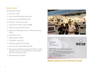 Sobre o tablet 
Especificações relevantes: 
 CPU 1.2 ou 1.5 Ghz 
 Screen 7 inch 800*480 pixels, multi-touch 
 Memory system (RAM) DDRIII 512 MB 
 Hard disk – internal memory 4GB  Sound System 2* Built –in System: 8Ω/1W 
 Network: wireless LAN 802.11 b/g/n 
 Camera front 0.3M, sendo que será + 1 USD para mais uma câmera 
 OS Android 4.1 ou 4.2 
 Battery Polymer 2.000mA 
 Índice RMA – máximo 2% 
 Partes para reposição: 1% do pedido 
 Preço com caixa e manual OEM: 41.50 USD 
 Obs: possuem certificado CE e ajudariam a NOVY a conseguir ANATEL. Trata-se de um molde mais bonito e diferenciado (RS71) nas cores branca e preta. 
 Mais informações no catálogo 
HONG KONG ELECTRONICS FAIR 
6  