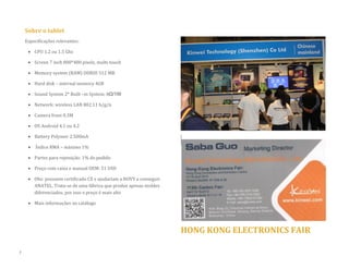 Sobre o tablet 
Especificações relevantes: 
 CPU 1.2 ou 1.5 Ghz 
 Screen 7 inch 800*480 pixels, multi-touch 
 Memory system (RAM) DDRIII 512 MB 
 Hard disk – internal memory 4GB  Sound System 2* Built –in System: 8Ω/1W 
 Network: wireless LAN 802.11 b/g/n 
 Camera front 0.3M 
 OS Android 4.1 ou 4.2 
 Battery Polymer 2.500mA 
 Índice RMA – máximo 1% 
 Partes para reposição: 1% do pedido 
 Preço com caixa e manual OEM: 51 USD 
 Obs: possuem certificado CE e ajudariam a NOVY a conseguir ANATEL. Trata-se de uma fábrica que produz apenas moldes diferenciados, por isso o preço é mais alto 
 Mais informações no catálogo 
HONG KONG ELECTRONICS FAIR 
7  