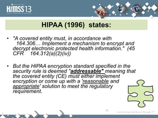 HIPAA (1996) states:
• "A covered entity must, in accordance with
   164.306… Implement a mechanism to encrypt and
  decrypt electronic protected health information." (45
  CFR 164.312(a)(2)(iv))

• But the HIPAA encryption standard specified in the
  security rule is deemed "addressable" meaning that
  the covered entity (CE) must either implement
  encryption or come up with a 'reasonable and
  appropriate' solution to meet the regulatory
  requirement.


                                          11
 