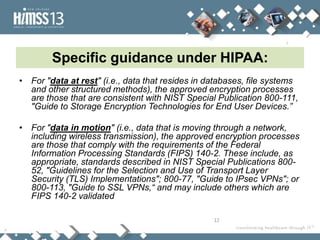 Specific guidance under HIPAA:
• For "data at rest" (i.e., data that resides in databases, file systems
  and other structured methods), the approved encryption processes
  are those that are consistent with NIST Special Publication 800-111,
  "Guide to Storage Encryption Technologies for End User Devices.”

• For "data in motion" (i.e., data that is moving through a network,
  including wireless transmission), the approved encryption processes
  are those that comply with the requirements of the Federal
  Information Processing Standards (FIPS) 140-2. These include, as
  appropriate, standards described in NIST Special Publications 800-
  52, "Guidelines for the Selection and Use of Transport Layer
  Security (TLS) Implementations"; 800-77, "Guide to IPsec VPNs"; or
  800-113, "Guide to SSL VPNs,“ and may include others which are
  FIPS 140-2 validated

                                                  12
 