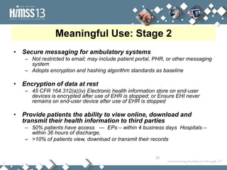 Meaningful Use: Stage 2
• Secure messaging for ambulatory systems
   – Not restricted to email; may include patient portal, PHR, or other messaging
     system
   – Adopts encryption and hashing algorithm standards as baseline

• Encryption of data at rest
   – 45 CFR 164.312(a)(iv) Electronic health information store on end-user
     devices is encrypted after use of EHR is stopped; or Ensure EHI never
     remains on end-user device after use of EHR is stopped

• Provide patients the ability to view online, download and
  transmit their health information to third parties
   – 50% patients have access --- EPs – within 4 business days Hospitals –
     within 36 hours of discharge,
   – >10% of patients view, download or transmit their records


                                                         15
 