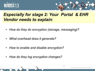 Especially for stage 2: Your Portal & EHR
Vendor needs to explain:

 • How do they do encryption (storage, messaging)?

 • What overhead does it generate?

 • How to enable and disable encryption?

 • How do they log encryption changes?

                                         16
 