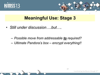 Meaningful Use: Stage 3

• Still under discussion….but….

  – Possible move from addressable to required?
  – Ultimate Pandora’s box – encrypt everything!!




                                       17
 