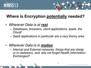 Where is Encryption potentially needed?

• Wherever Data is at rest
  – Databases, browsers, client applications, Ipads, the
    Cloud!
  – SaaS applications in particular are a very thorny area


• Wherever Data is in motion
  – Internal and External networks, things that are shady
    or in–between), and lets not forget Health Information
    Exchanges!!

                                     18
 