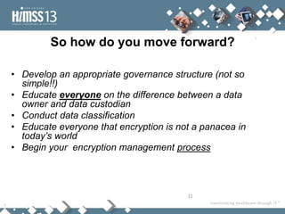 So how do you move forward?

• Develop an appropriate governance structure (not so
  simple!!)
• Educate everyone on the difference between a data
  owner and data custodian
• Conduct data classification
• Educate everyone that encryption is not a panacea in
  today’s world
• Begin your encryption management process



                                        22
 