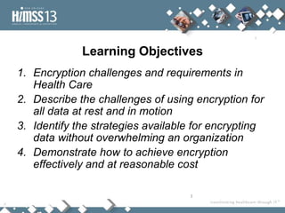 Learning Objectives
1. Encryption challenges and requirements in
   Health Care
2. Describe the challenges of using encryption for
   all data at rest and in motion
3. Identify the strategies available for encrypting
   data without overwhelming an organization
4. Demonstrate how to achieve encryption
   effectively and at reasonable cost

                                   3
 