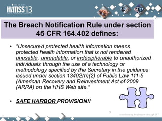 The Breach Notification Rule under section
        45 CFR 164.402 defines:
 • "Unsecured protected health information means
   protected health information that is not rendered
   unusable, unreadable, or indecipherable to unauthorized
   individuals through the use of a technology or
   methodology specified by the Secretary in the guidance
   issued under section 13402(h)(2) of Public Law 111-5
   (American Recovery and Reinvestment Act of 2009
   (ARRA) on the HHS Web site.“

 • SAFE HARBOR PROVISION!!
                                         9
 