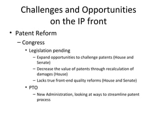 Challenges and Opportunities on the IP front Patent Reform Congress Legislation pending Expand opportunities to challenge patents (House and Senate) Decrease the value of patents through recalculation of damages (House) Lacks true front-end quality reforms (House and Senate) PTO New Administration, looking at ways to streamline patent process 