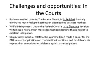 Challenges and opportunities: In the Courts Business method patents: The Federal Circuit, in  In Re Bilski , basically eliminated much-maligned patents on disembodied business methods Willful infringement: Under the Federal Circuit’s  In re Seagate  decision, willfulness is now a much more circumscribed doctrine that is harder to establish in litigation. Obviousness: In  KSR v. Teleflex , the Supreme Court made it easier for the PTO to reject applications on combination inventions, and for defendants to prevail on an obviousness defense against asserted patents. 