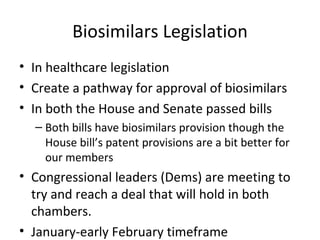 Biosimilars Legislation In healthcare legislation Create a pathway for approval of biosimilars In both the House and Senate passed bills Both bills have biosimilars provision though the House bill’s patent provisions are a bit better for our members Congressional leaders (Dems) are meeting to try and reach a deal that will hold in both chambers.  January-early February timeframe  
