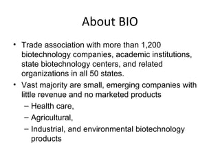 About BIO Trade association with more than 1,200 biotechnology companies, academic institutions, state biotechnology centers, and related organizations in all 50 states.  Vast majority are small, emerging companies with little revenue and no marketed products Health care,  Agricultural, Industrial, and environmental biotechnology products 
