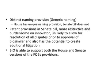 Distinct naming provision (Generic naming) House has unique naming provision, Senate bill does not Patent provisions in Senate bill, more restrictive and burdensome on innovator, unlikely to allow for resolution of all disputes prior to approval of biosimilar and also has the potential to create additional litigation BIO is able to support both the House and Senate versions of the FOBs provisions. 