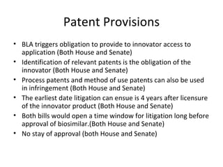 Patent Provisions BLA triggers obligation to provide to innovator access to application (Both House and Senate) Identification of relevant patents is the obligation of the innovator (Both House and Senate) Process patents and method of use patents can also be used in infringement (Both House and Senate) The earliest date litigation can ensue is 4 years after licensure of the innovator product (Both House and Senate) Both bills would open a time window for litigation long before approval of biosimilar.(Both House and Senate) No stay of approval (both House and Senate) 