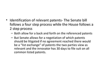 Identification of relevant patents- The Senate bill follows a four step process while the House follows a 2 step process Both allow for a back and forth on the referenced patents But Senate allows for a negotiation of which patents should be litigated if no agreement reached there would be a “list exchange” of patents the two parties view as relevant and the innovator has 30 days to file suit on all common listed patents. 