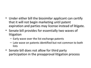 Under either bill the biosimilar applicant can certify that it will not begin marketing until patent expiration and parties may license instead of litigate. Senate bill provides for essentially two waves of litigation Early wave over the list exchange patents Late wave on patents identified but not common to both lists Senate bill does not allow for third party participation in the preapproval litigation process 