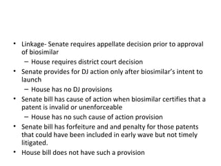 Linkage- Senate requires appellate decision prior to approval of biosimilar House requires district court decision Senate provides for DJ action only after biosimilar’s intent to launch House has no DJ provisions Senate bill has cause of action when biosimilar certifies that a patent is invalid or unenforceable House has no such cause of action provision Senate bill has forfeiture and and penalty for those patents that could have been included in early wave but not timely litigated. House bill does not have such a provision 