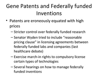 Gene Patents and Federally funded Inventions Patents are eroneously equated with high prices Stricter control over federally funded research Senator Wyden tried to include “reasonable pricing clause” in licensing agreements between federally funded labs and companies (last healthcare debate) Exercise march-in rights to compulsory license certain types of technologies Several hearings on how to manage federally funded inventions 