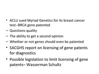 ACLU sued Myriad Genetics for its breast cancer test--BRCA gene patented Questions quality The ability to get a second opinion Whether or not genes should even be patented SACGHS report on licensing of gene patents for diagnostics Possible legislation to limit licensing of gene patents– Wasserman Schultz 