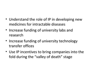 Understand the role of IP in developing new medicines for intractable diseases  Increase funding of university labs and research Increase funding of university technology transfer offices Use IP incentives to bring companies into the fold during the “valley of death” stage 