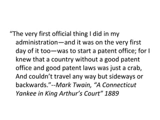 “ The very first official thing I did in my administration—and it was on the very first day of it too—was to start a patent office; for I knew that a country without a good patent office and good patent laws was just a crab, And couldn’t travel any way but sideways or backwards.”-- Mark Twain, “A Connecticut Yankee in King Arthur’s Court” 1889 