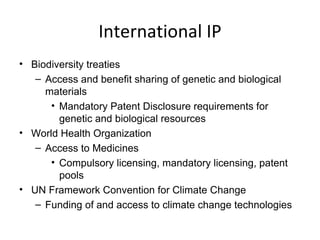 International IP Biodiversity treaties Access and benefit sharing of genetic and biological materials Mandatory Patent Disclosure requirements for genetic and biological resources World Health Organization Access to Medicines Compulsory licensing, mandatory licensing, patent pools UN Framework Convention for Climate Change Funding of and access to climate change technologies 