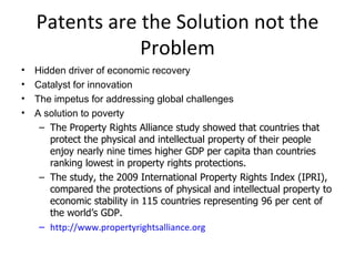Patents are the Solution not the Problem Hidden driver of economic recovery Catalyst for innovation The impetus for addressing global challenges A solution to poverty The Property Rights Alliance study showed that countries that protect the physical and intellectual property of their people enjoy nearly nine times higher GDP per capita than countries ranking lowest in property rights protections.     The study, the 2009 International Property Rights Index (IPRI), compared the protections of physical and intellectual property to economic stability in 115 countries representing 96 per cent of the world ’s  GDP.   http://www.propertyrightsalliance.org 
