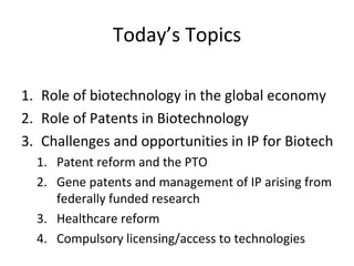 Today’s Topics Role of biotechnology in the global economy Role of Patents in Biotechnology Challenges and opportunities in IP for Biotech Patent reform and the PTO Gene patents and management of IP arising from federally funded research Healthcare reform Compulsory licensing/access to technologies 